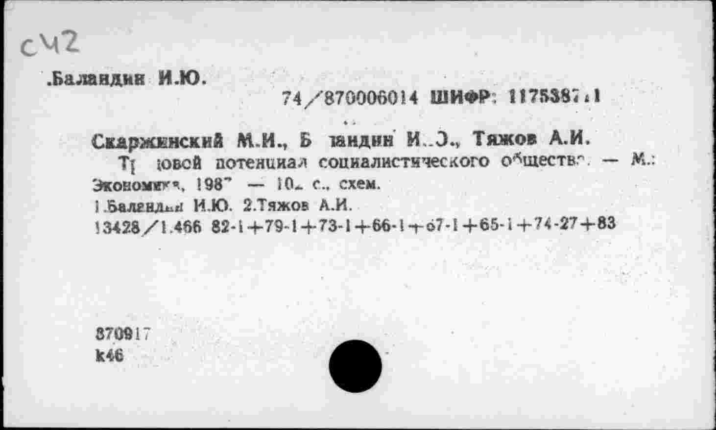 ﻿.Баландин И.Ю.
74/’870006014 ШИФР; 1175387 »1
Скаржкнский М.И., Б танднн И..Э., Тяжов А.И.
Т{ »овей потенциал социалистического обществ.-'. — М.: Экономят«., 198" — !0*. с., схем.
1 .бале шин И.Ю. 2.Тяжов А.И.
13428/1.466 82-1 +79-1 +73-1 +66-1 т<>7-1 +65-1 +7+27+83
870917
к46